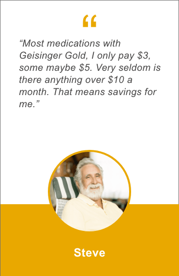 Most medications with Geisinger Gold, I only pay 3 dollars, some maybe 5 dollars. Very seldom is there anything over 10 dollars a month. That means savings for me. Steve