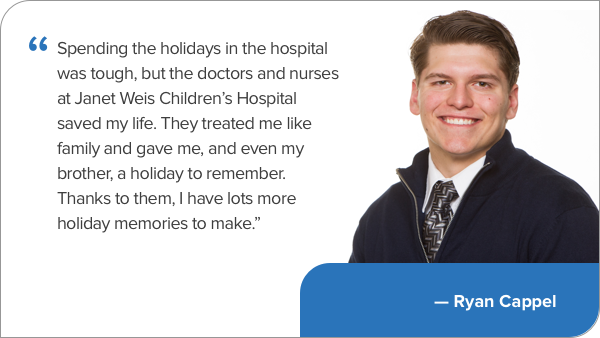 Quote image ""Spending the holidays in the hospital was tough, but the doctors and nurses at Geisinger saved my life. They treated me like family and gave me, and even my brother, a holiday to remember. Thanks to them, I have lots more holiday memories to make.” — Ryan Cappel"